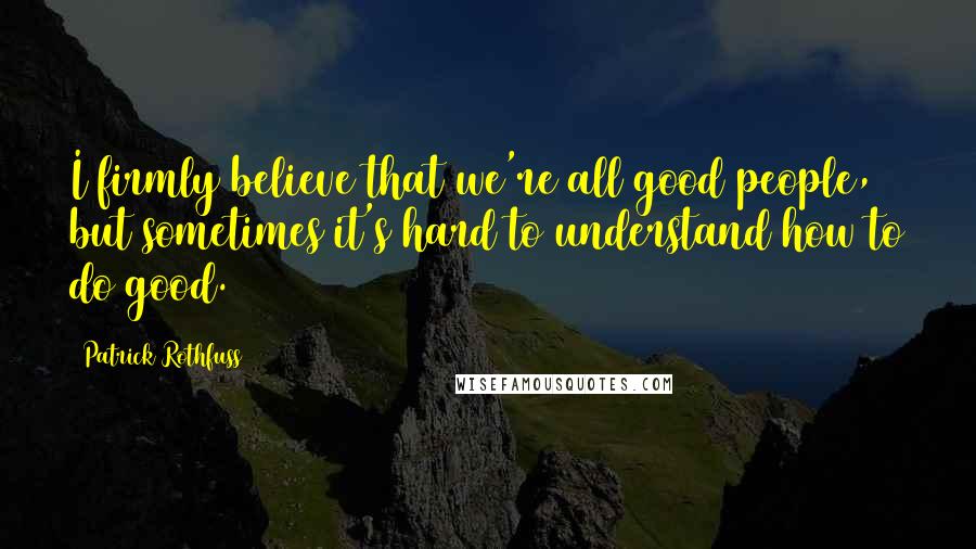 Patrick Rothfuss Quotes: I firmly believe that we're all good people, but sometimes it's hard to understand how to do good.