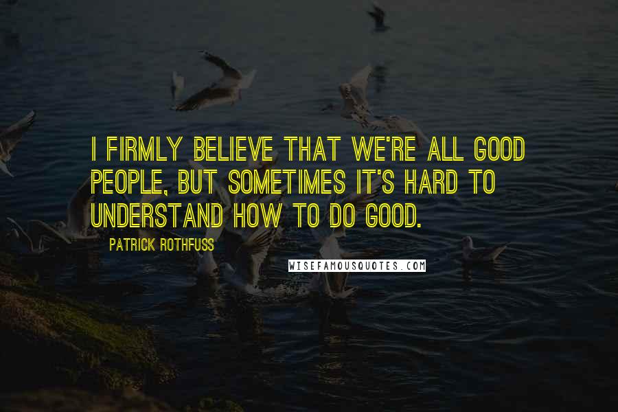 Patrick Rothfuss Quotes: I firmly believe that we're all good people, but sometimes it's hard to understand how to do good.