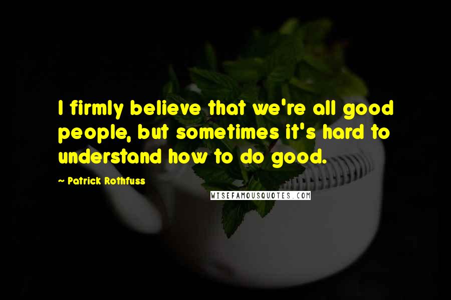 Patrick Rothfuss Quotes: I firmly believe that we're all good people, but sometimes it's hard to understand how to do good.