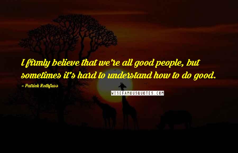 Patrick Rothfuss Quotes: I firmly believe that we're all good people, but sometimes it's hard to understand how to do good.