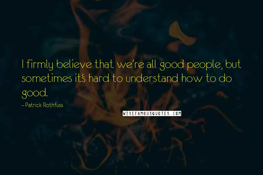 Patrick Rothfuss Quotes: I firmly believe that we're all good people, but sometimes it's hard to understand how to do good.