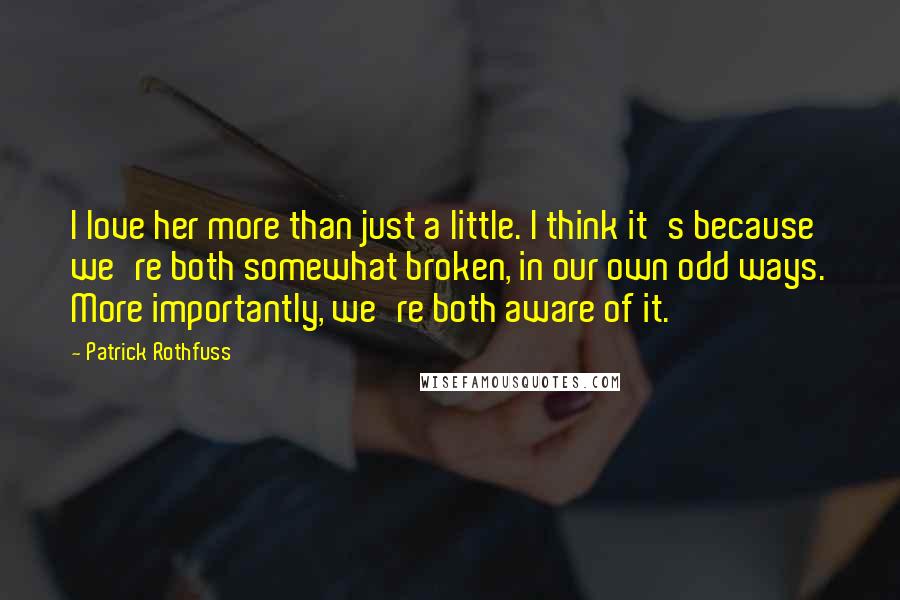 Patrick Rothfuss Quotes: I love her more than just a little. I think it's because we're both somewhat broken, in our own odd ways. More importantly, we're both aware of it.