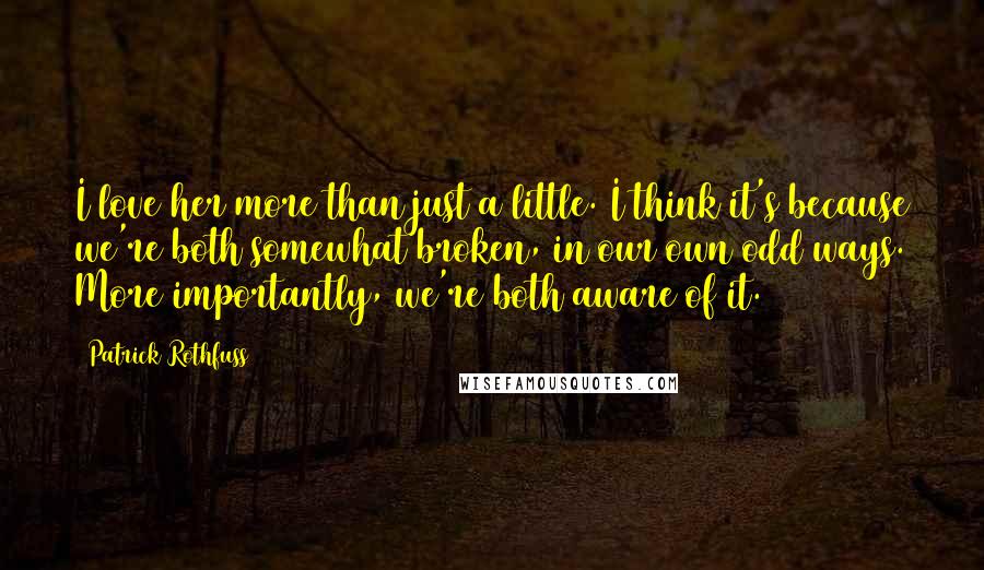 Patrick Rothfuss Quotes: I love her more than just a little. I think it's because we're both somewhat broken, in our own odd ways. More importantly, we're both aware of it.