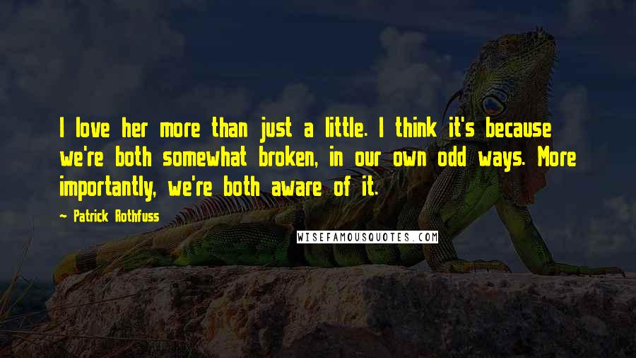 Patrick Rothfuss Quotes: I love her more than just a little. I think it's because we're both somewhat broken, in our own odd ways. More importantly, we're both aware of it.