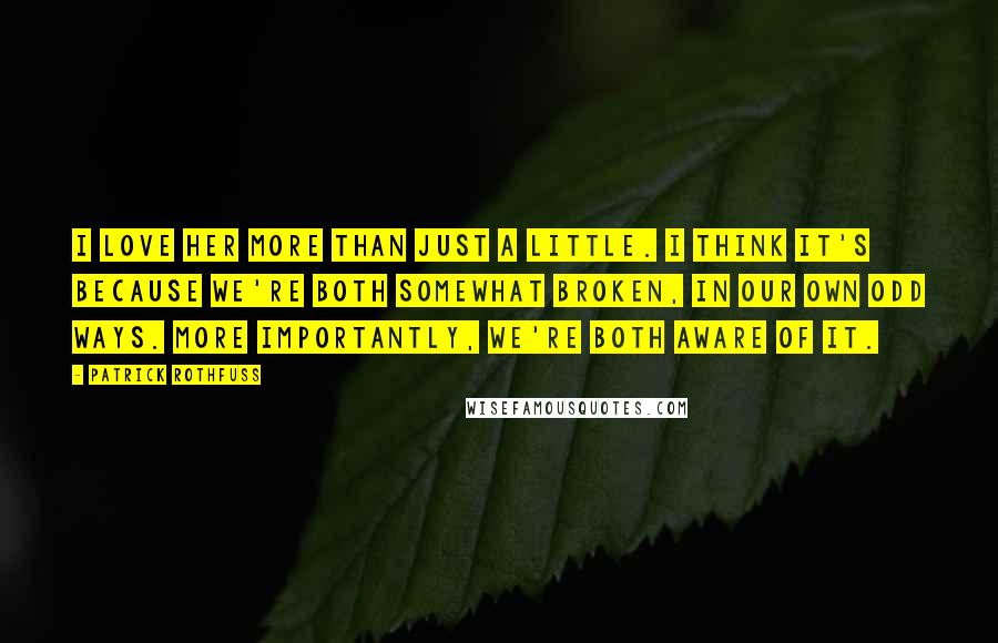 Patrick Rothfuss Quotes: I love her more than just a little. I think it's because we're both somewhat broken, in our own odd ways. More importantly, we're both aware of it.