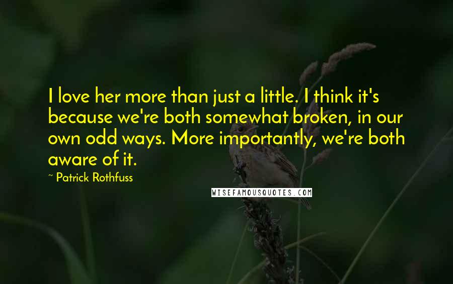 Patrick Rothfuss Quotes: I love her more than just a little. I think it's because we're both somewhat broken, in our own odd ways. More importantly, we're both aware of it.