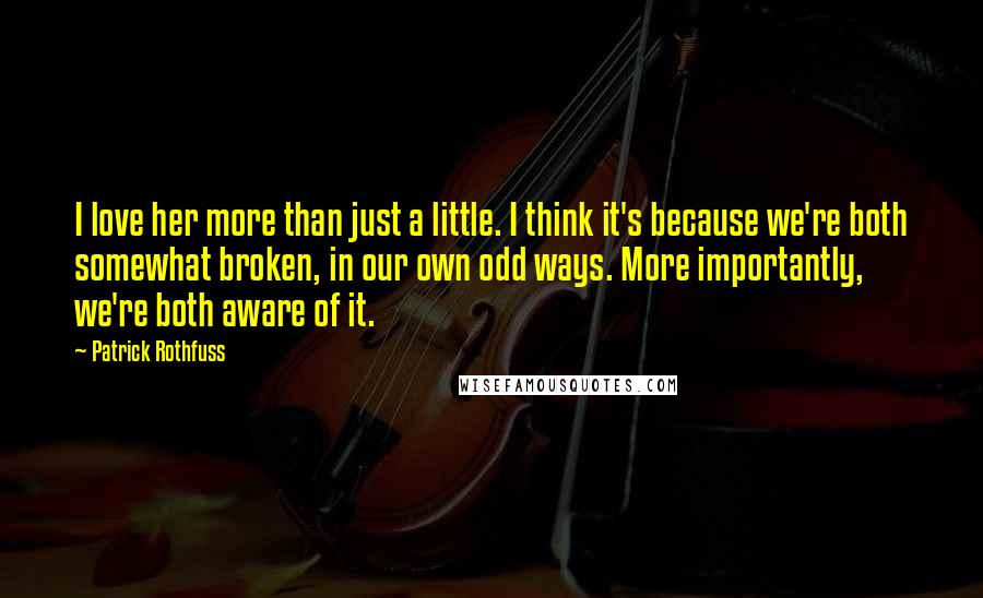 Patrick Rothfuss Quotes: I love her more than just a little. I think it's because we're both somewhat broken, in our own odd ways. More importantly, we're both aware of it.