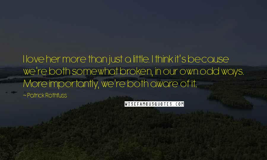 Patrick Rothfuss Quotes: I love her more than just a little. I think it's because we're both somewhat broken, in our own odd ways. More importantly, we're both aware of it.