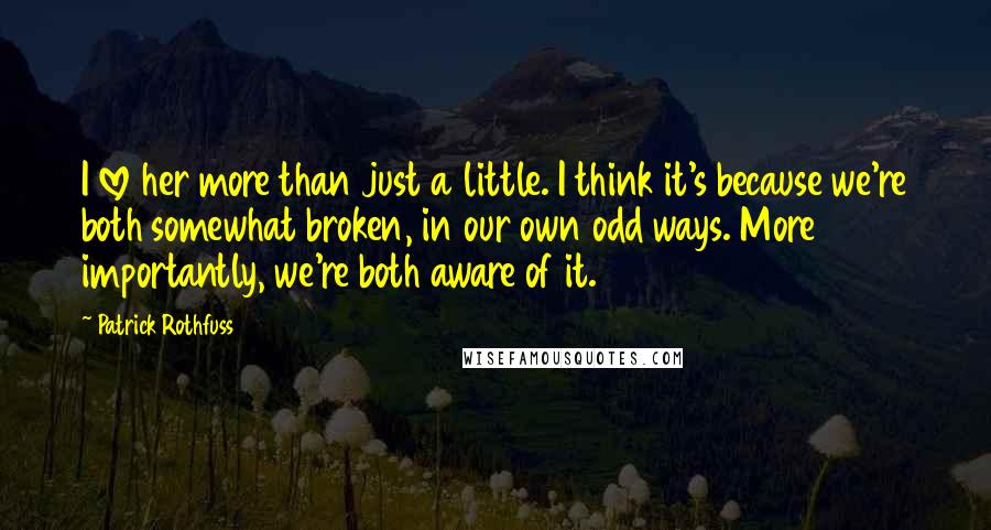 Patrick Rothfuss Quotes: I love her more than just a little. I think it's because we're both somewhat broken, in our own odd ways. More importantly, we're both aware of it.