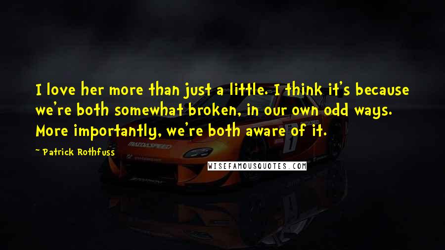 Patrick Rothfuss Quotes: I love her more than just a little. I think it's because we're both somewhat broken, in our own odd ways. More importantly, we're both aware of it.