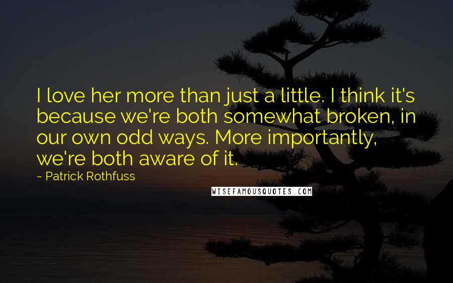 Patrick Rothfuss Quotes: I love her more than just a little. I think it's because we're both somewhat broken, in our own odd ways. More importantly, we're both aware of it.