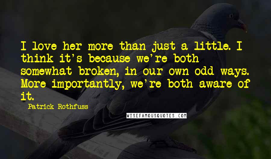 Patrick Rothfuss Quotes: I love her more than just a little. I think it's because we're both somewhat broken, in our own odd ways. More importantly, we're both aware of it.