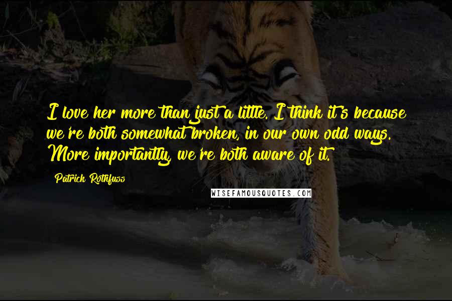 Patrick Rothfuss Quotes: I love her more than just a little. I think it's because we're both somewhat broken, in our own odd ways. More importantly, we're both aware of it.