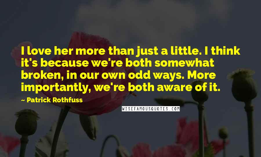 Patrick Rothfuss Quotes: I love her more than just a little. I think it's because we're both somewhat broken, in our own odd ways. More importantly, we're both aware of it.