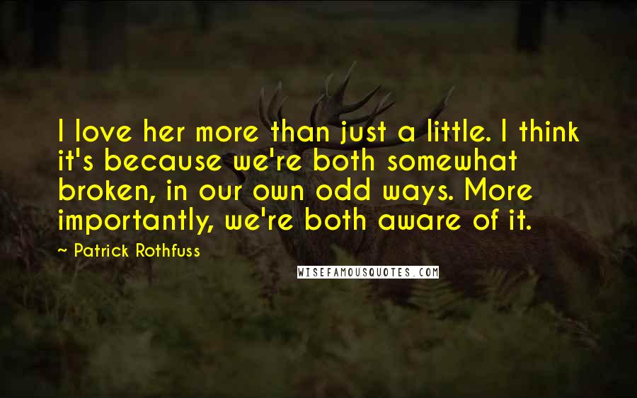 Patrick Rothfuss Quotes: I love her more than just a little. I think it's because we're both somewhat broken, in our own odd ways. More importantly, we're both aware of it.