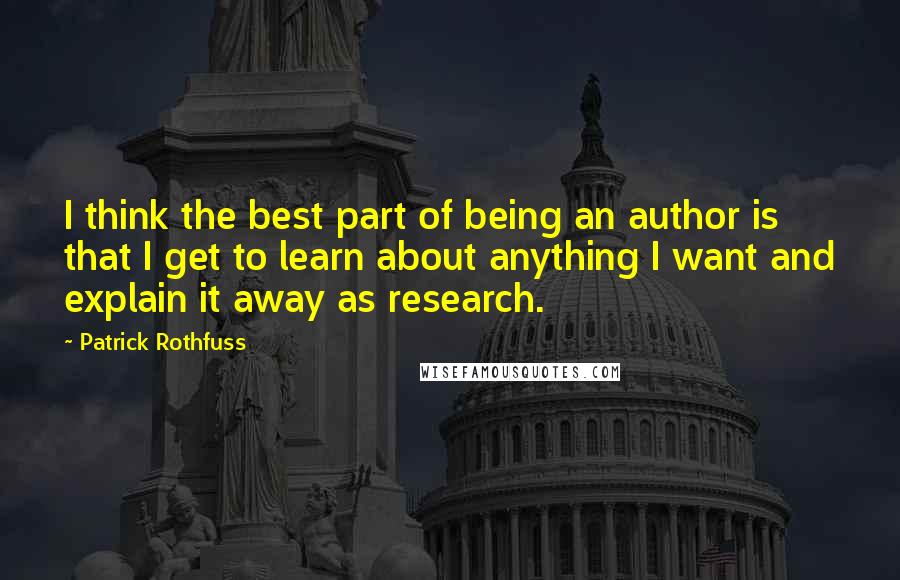 Patrick Rothfuss Quotes: I think the best part of being an author is that I get to learn about anything I want and explain it away as research.