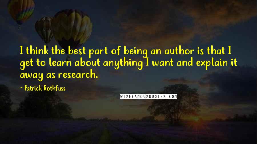 Patrick Rothfuss Quotes: I think the best part of being an author is that I get to learn about anything I want and explain it away as research.