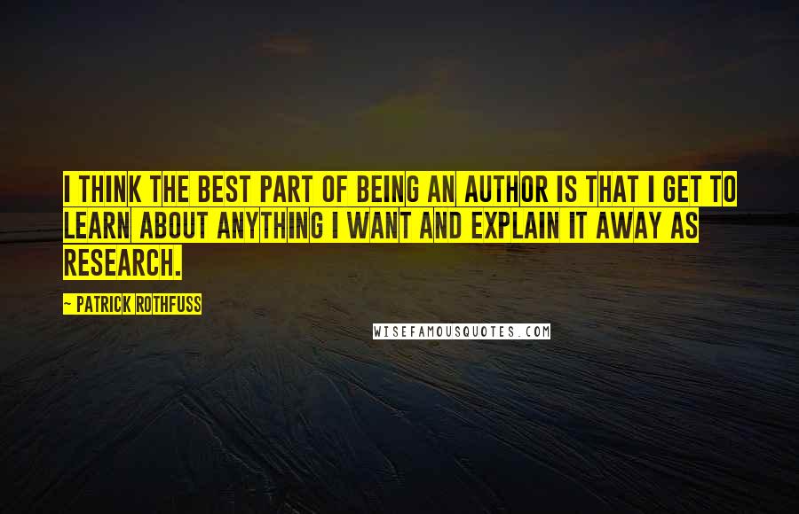 Patrick Rothfuss Quotes: I think the best part of being an author is that I get to learn about anything I want and explain it away as research.