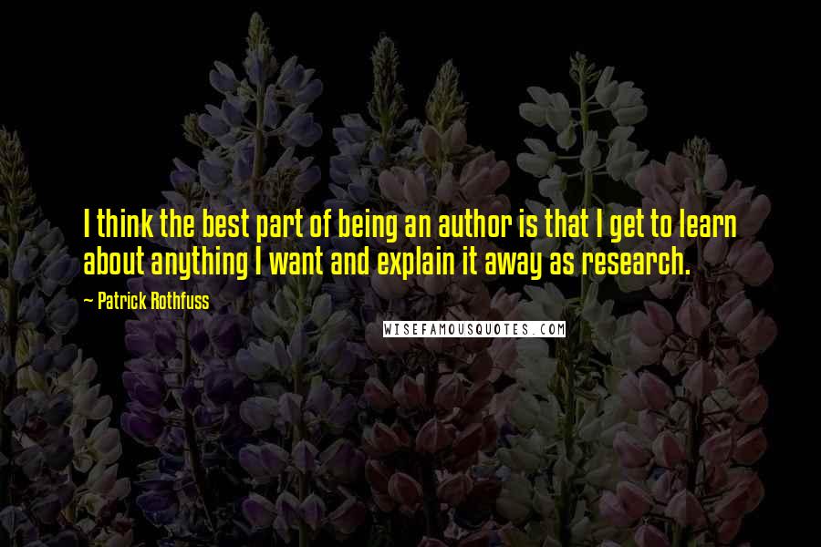 Patrick Rothfuss Quotes: I think the best part of being an author is that I get to learn about anything I want and explain it away as research.