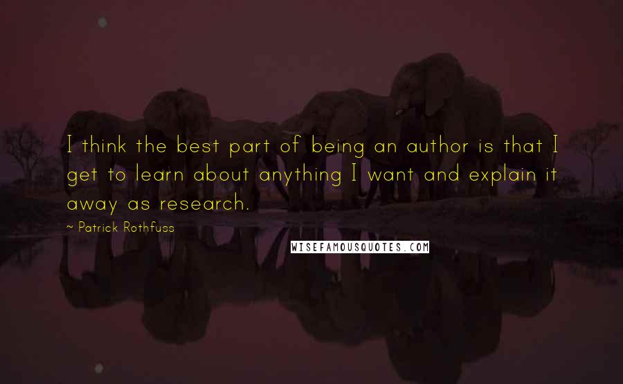 Patrick Rothfuss Quotes: I think the best part of being an author is that I get to learn about anything I want and explain it away as research.