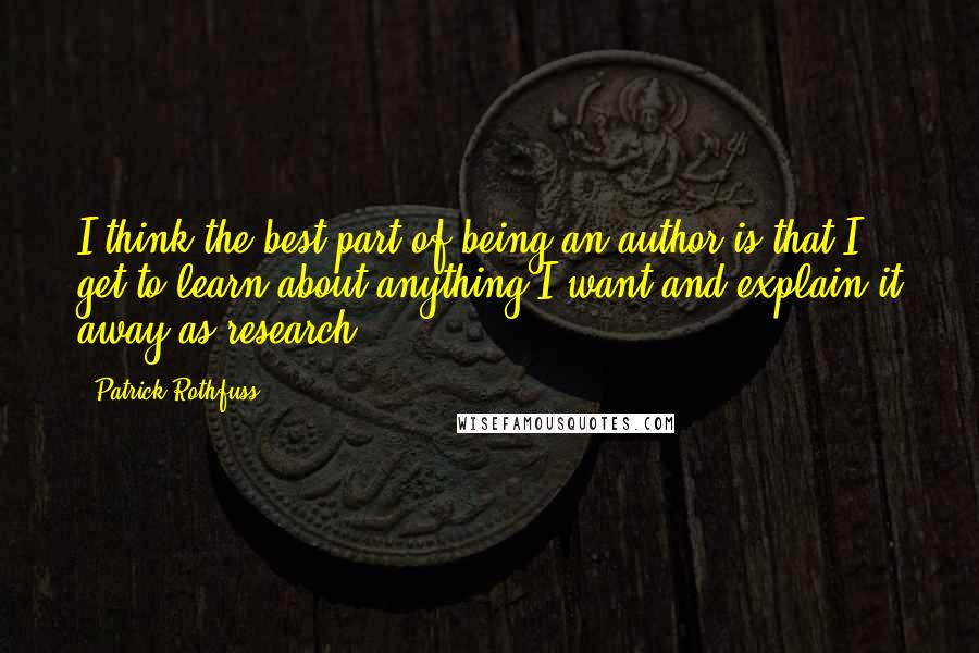 Patrick Rothfuss Quotes: I think the best part of being an author is that I get to learn about anything I want and explain it away as research.