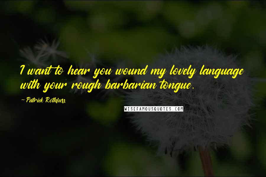 Patrick Rothfuss Quotes: I want to hear you wound my lovely language with your rough barbarian tongue.