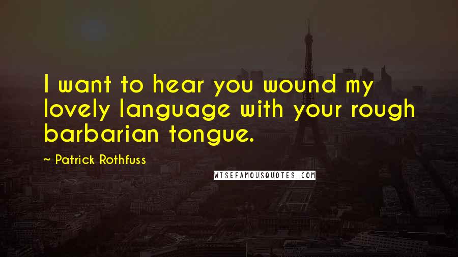 Patrick Rothfuss Quotes: I want to hear you wound my lovely language with your rough barbarian tongue.