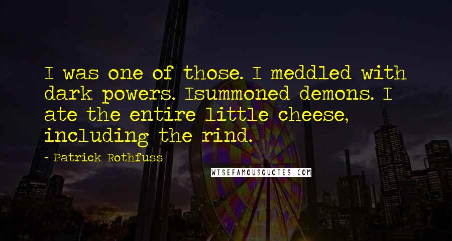 Patrick Rothfuss Quotes: I was one of those. I meddled with dark powers. Isummoned demons. I ate the entire little cheese, including the rind.
