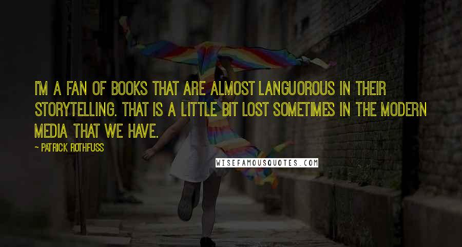 Patrick Rothfuss Quotes: I'm a fan of books that are almost languorous in their storytelling. That is a little bit lost sometimes in the modern media that we have.