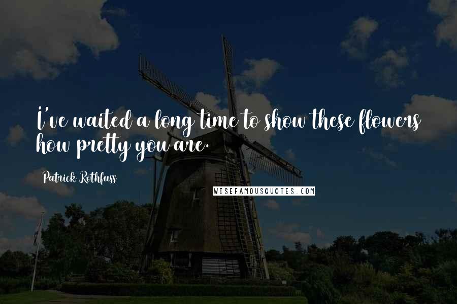 Patrick Rothfuss Quotes: I've waited a long time to show these flowers how pretty you are.