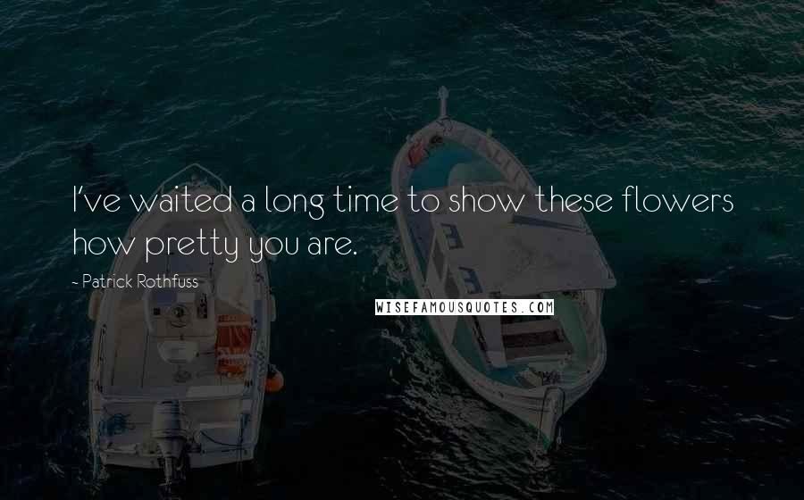 Patrick Rothfuss Quotes: I've waited a long time to show these flowers how pretty you are.