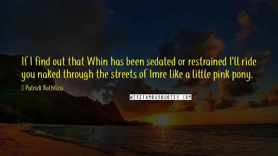 Patrick Rothfuss Quotes: If I find out that Whin has been sedated or restrained I'll ride you naked through the streets of Imre like a little pink pony.