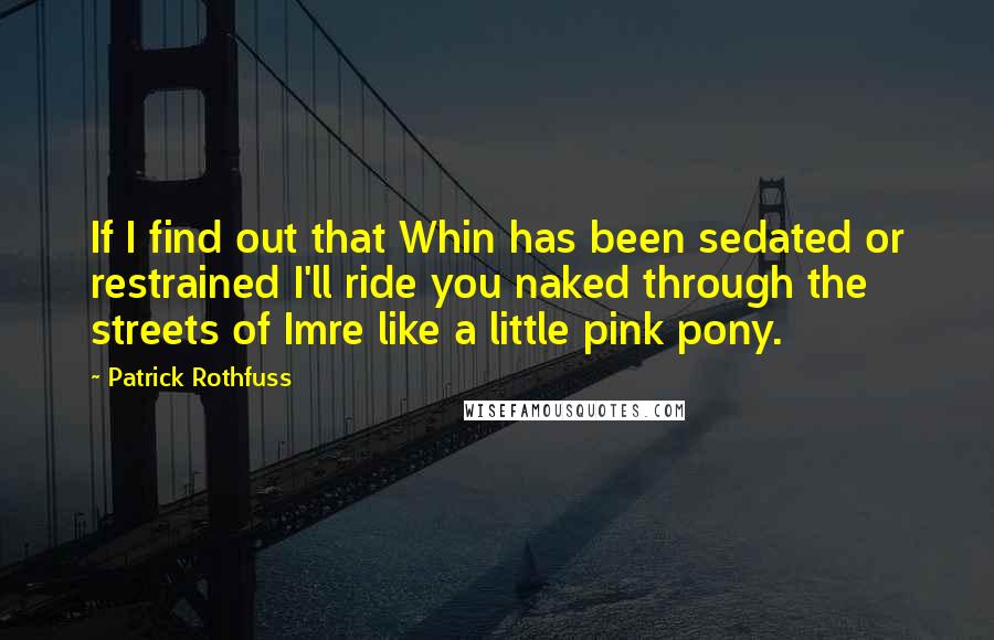 Patrick Rothfuss Quotes: If I find out that Whin has been sedated or restrained I'll ride you naked through the streets of Imre like a little pink pony.