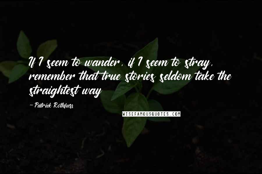 Patrick Rothfuss Quotes: If I seem to wander, if I seem to stray, remember that true stories seldom take the straightest way