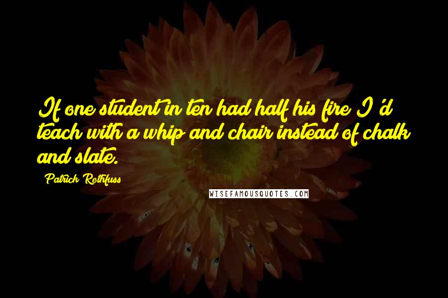 Patrick Rothfuss Quotes: If one student in ten had half his fire I'd teach with a whip and chair instead of chalk and slate.