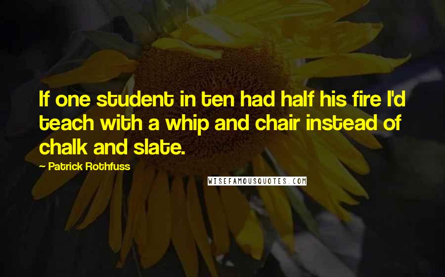 Patrick Rothfuss Quotes: If one student in ten had half his fire I'd teach with a whip and chair instead of chalk and slate.