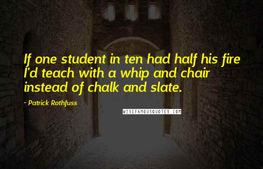 Patrick Rothfuss Quotes: If one student in ten had half his fire I'd teach with a whip and chair instead of chalk and slate.