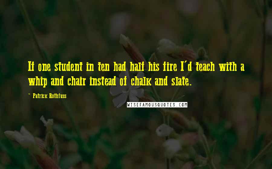 Patrick Rothfuss Quotes: If one student in ten had half his fire I'd teach with a whip and chair instead of chalk and slate.