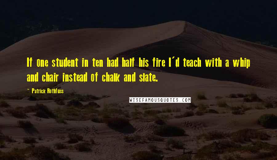 Patrick Rothfuss Quotes: If one student in ten had half his fire I'd teach with a whip and chair instead of chalk and slate.