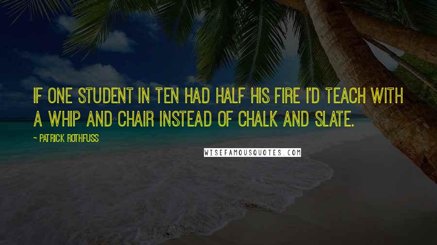 Patrick Rothfuss Quotes: If one student in ten had half his fire I'd teach with a whip and chair instead of chalk and slate.