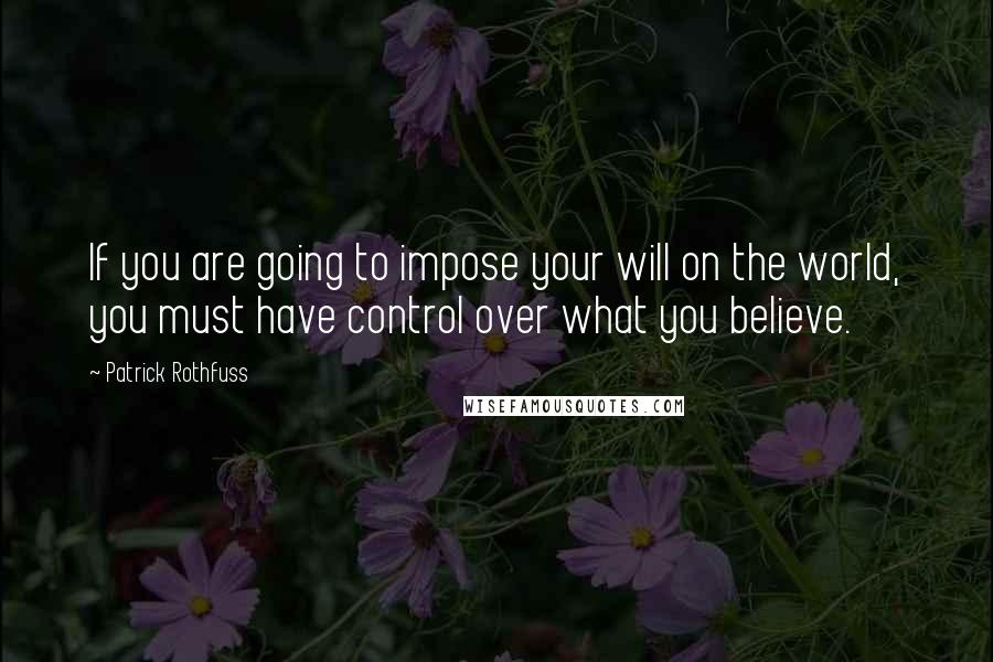 Patrick Rothfuss Quotes: If you are going to impose your will on the world, you must have control over what you believe.