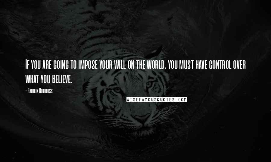 Patrick Rothfuss Quotes: If you are going to impose your will on the world, you must have control over what you believe.