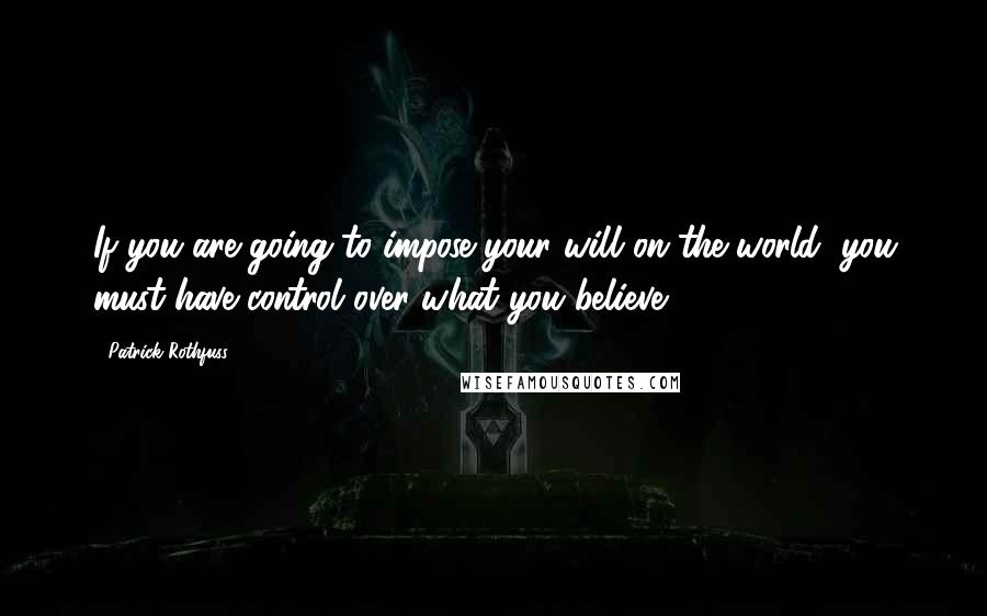 Patrick Rothfuss Quotes: If you are going to impose your will on the world, you must have control over what you believe.