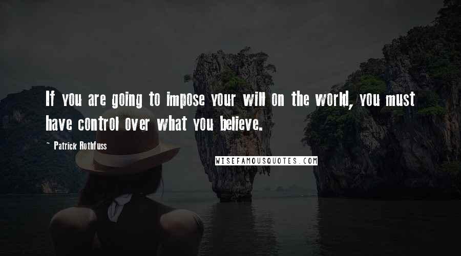 Patrick Rothfuss Quotes: If you are going to impose your will on the world, you must have control over what you believe.