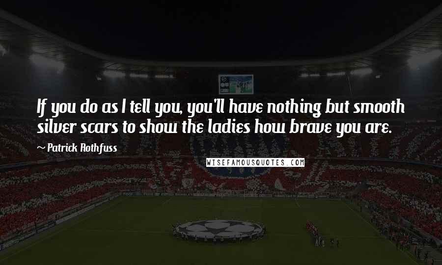 Patrick Rothfuss Quotes: If you do as I tell you, you'll have nothing but smooth silver scars to show the ladies how brave you are.