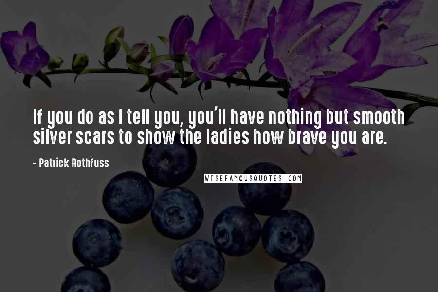 Patrick Rothfuss Quotes: If you do as I tell you, you'll have nothing but smooth silver scars to show the ladies how brave you are.