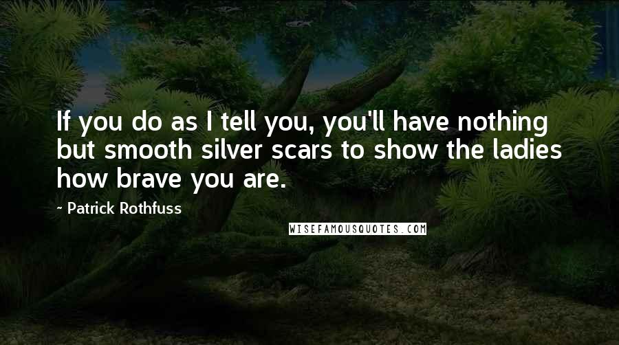 Patrick Rothfuss Quotes: If you do as I tell you, you'll have nothing but smooth silver scars to show the ladies how brave you are.