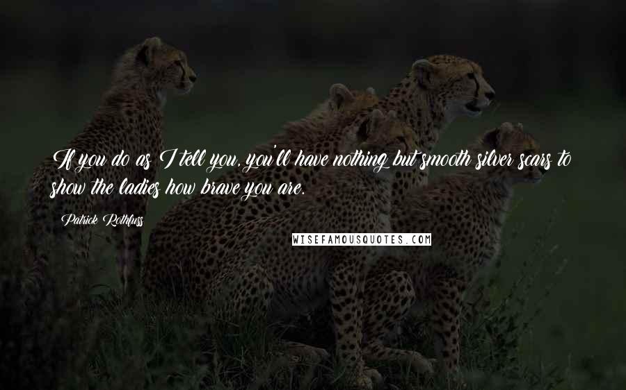 Patrick Rothfuss Quotes: If you do as I tell you, you'll have nothing but smooth silver scars to show the ladies how brave you are.