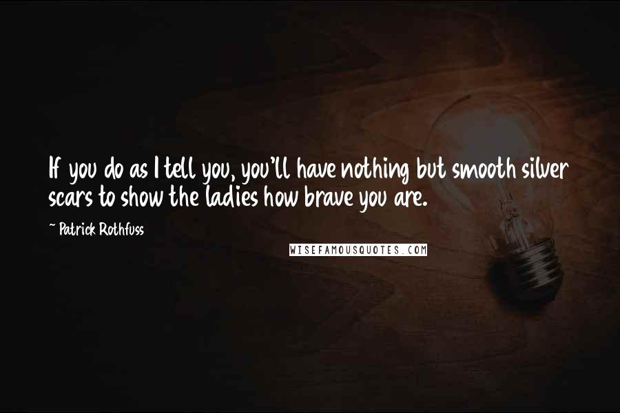 Patrick Rothfuss Quotes: If you do as I tell you, you'll have nothing but smooth silver scars to show the ladies how brave you are.