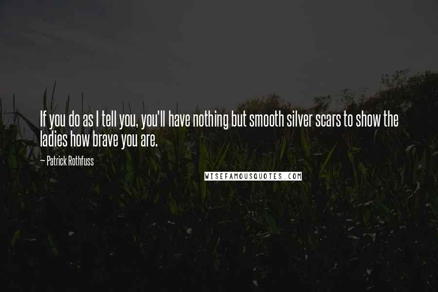 Patrick Rothfuss Quotes: If you do as I tell you, you'll have nothing but smooth silver scars to show the ladies how brave you are.